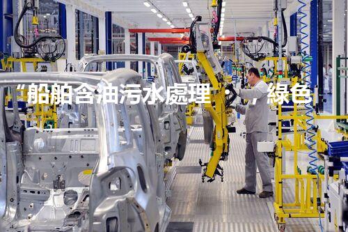 “船舶含油污水處理，綠色航行新篇章”